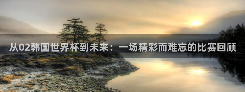 世界杯2026预选赛:从02韩国世界杯到未来:一场精彩而难忘的比赛回顾