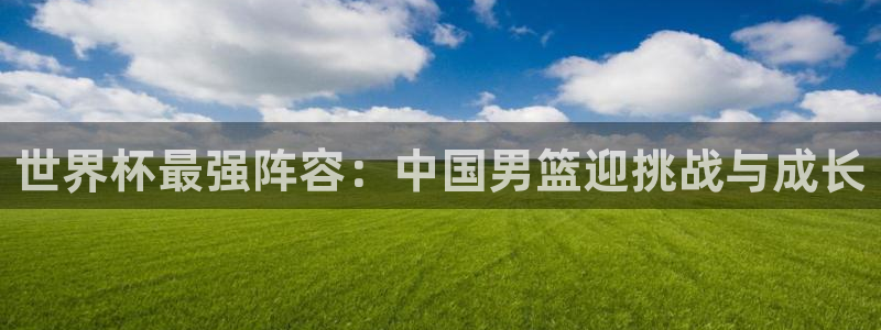 世界杯球队排名:世界杯最强阵容:中国男篮迎挑战与成长